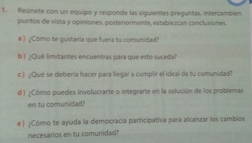 Reúnete con un equipo y responde las siguientes preguntas, intercambien 
puntos de vista y opiniones, posteriormente, establezcan conclusiones. 
a ) ¿Cómo te gustaría que fuera tu comunidad? 
b ) ¿Qué limitantes encuentras para que esto suceda? 
c ) ¿Qué se debería hacer para llegar a cumplir el ideal de tu comunidad? 
d ) ¿Cómo puedes involucrarte o integrarte en la solución de los problemas 
en tu comunidad? 
e) ¿Cómo te ayuda la democracia participativa para alcanzar los cambios 
necesarios en tu comunidad?