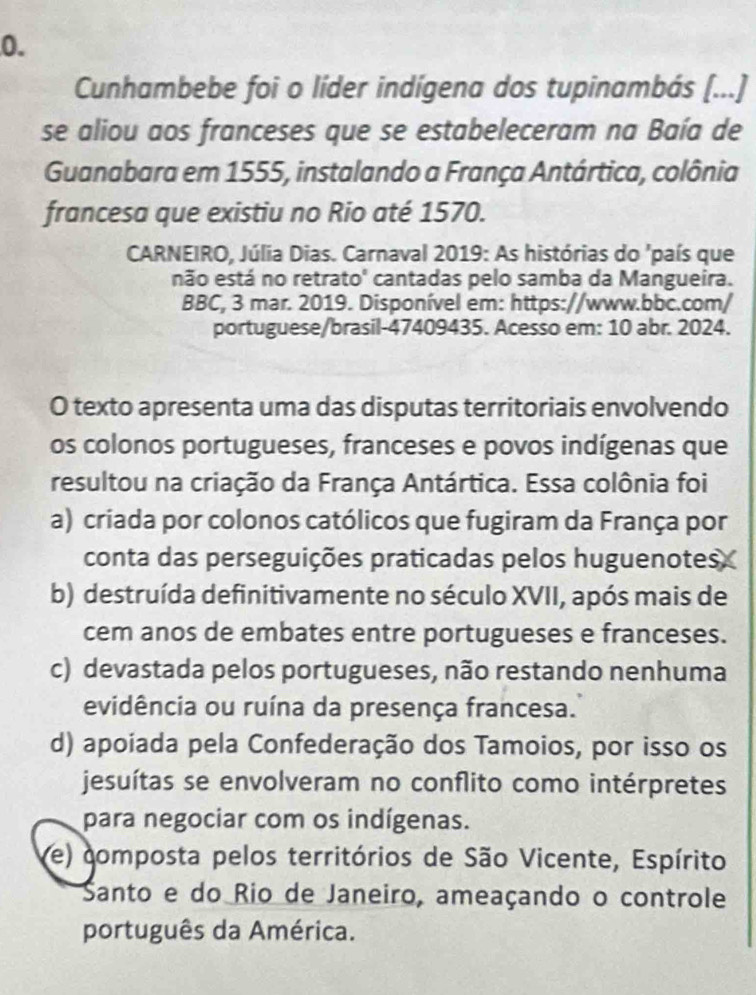 Cunhambebe foi o líder indígena dos tupinambás (...)
se aliou aos franceses que se estabeleceram na Baía de
Guanabara em 1555, instalando a França Antártica, colônia
francesa que existiu no Rio até 1570.
CARNEIRO, Júlia Dias. Carnaval 2019: As histórias do 'país que
não está no retrato' cantadas pelo samba da Mangueira.
BBC, 3 mar. 2019. Disponível em: https://www.bbc.com/
portuguese/brasil-47409435. Acesso em: 10 abr. 2024.
O texto apresenta uma das disputas territoriais envolvendo
os colonos portugueses, franceses e povos indígenas que
resultou na criação da França Antártica. Essa colônia foi
a) criada por colonos católicos que fugiram da França por
conta das perseguições praticadas pelos huguenotes
b) destruída definitivamente no século XVII, após mais de
cem anos de embates entre portugueses e franceses.
c) devastada pelos portugueses, não restando nenhuma
evidência ou ruína da presença francesa.
d) apoiada pela Confederação dos Tamoios, por isso os
jesuítas se envolveram no conflito como intérpretes
para negociar com os indígenas.
(e) composta pelos territórios de São Vicente, Espírito
Santo e do Rio de Janeiro, ameaçando o controle
português da América.