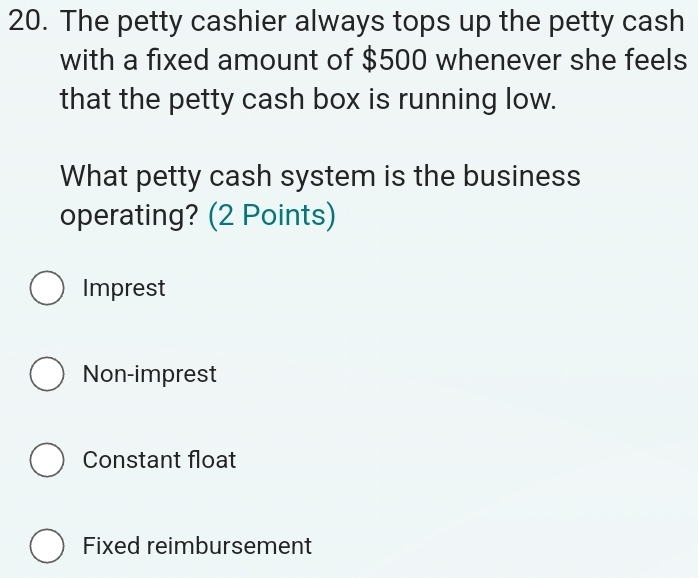 The petty cashier always tops up the petty cash
with a fixed amount of $500 whenever she feels
that the petty cash box is running low.
What petty cash system is the business
operating? (2 Points)
Imprest
Non-imprest
Constant float
Fixed reimbursement