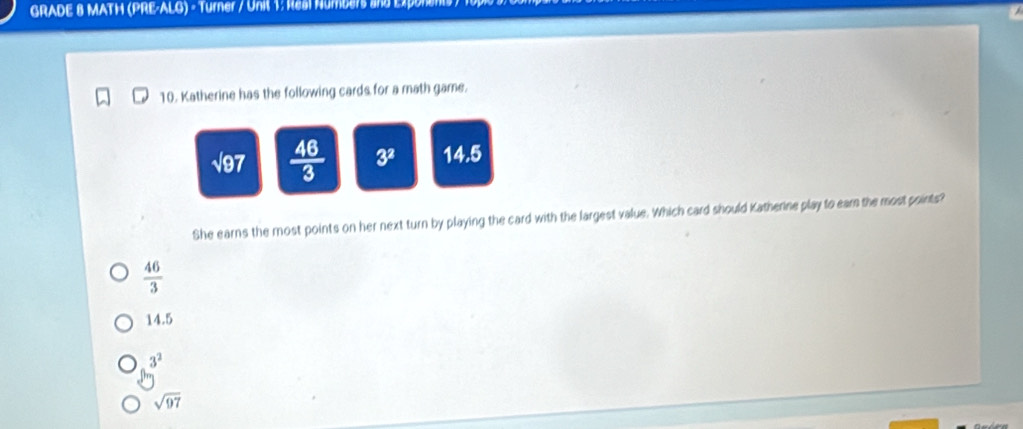 GRADE 8 MATH (PRE-ALG) - Turner / Unit 1: Real Numbers and EX
10. Katherine has the following cards for a math game.
sqrt(97)  46/3  3^2 14.5
She earns the most points on her next turn by playing the card with the largest value. Which card should Katherne play to eam the most points?
 46/3 
14.5
3^2
sqrt(97)