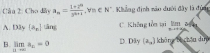 Cho dãy a_n= (1+2^n)/3^(n+1)  ,forall n∈ N *. Khẳng định nào dưới đây là đúng
A. Dãy  a_n tǎng C. Không tồn lailimlimits _nto +∈fty a_n+1
B. limlimits _nto ∈fty a_n=0
D. Dãy  a_n không bì chān dưới