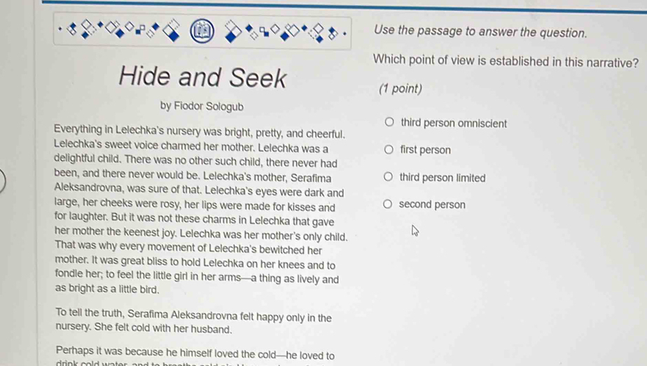 Use the passage to answer the question.
Which point of view is established in this narrative?
Hide and Seek
(1 point)
by Fiodor Sologub
third person omniscient
Everything in Lelechka's nursery was bright, pretty, and cheerful.
Lelechka's sweet voice charmed her mother. Lelechka was a first person
delightful child. There was no other such child, there never had
been, and there never would be. Lelechka's mother, Serafima third person limited
Aleksandrovna, was sure of that. Lelechka's eyes were dark and
large, her cheeks were rosy, her lips were made for kisses and second person
for laughter. But it was not these charms in Lelechka that gave
her mother the keenest joy. Lelechka was her mother's only child.
That was why every movement of Lelechka's bewitched her
mother. It was great bliss to hold Lelechka on her knees and to
fondle her; to feel the little girl in her arms—a thing as lively and
as bright as a little bird.
To tell the truth, Serafima Aleksandrovna felt happy only in the
nursery. She felt cold with her husband.
Perhaps it was because he himself loved the cold—he loved to