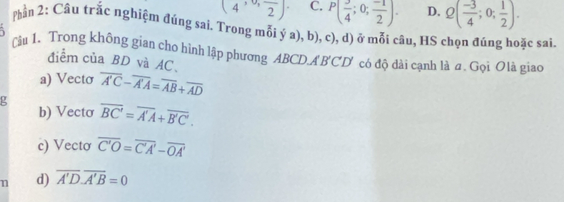 (4,0,frac 2). C. P( 3/4 ;0; (-1)/2 ). D. Q( (-3)/4 ;0; 1/2 ). 
Phần 2: Câu trắc nghiệm đúng sai. Trong mỗi ý a), b), c), d) ở mỗi câu, HS chọn đúng hoặc sai.

Câu 1、 Trong không gian cho hình lập phương ABCD.A BCD có độ dài cạnh là a. Gọi Olà giao
điểm của BD và AC 、
a) Vecto overline A'C-overline A'A=overline AB+overline AD
b) Vectơ overline BC'=overline A'A+overline B'C'.
c) Vecto overline C'O=overline C'A'-overline OA'
n d) overline A'D.overline A'B=0