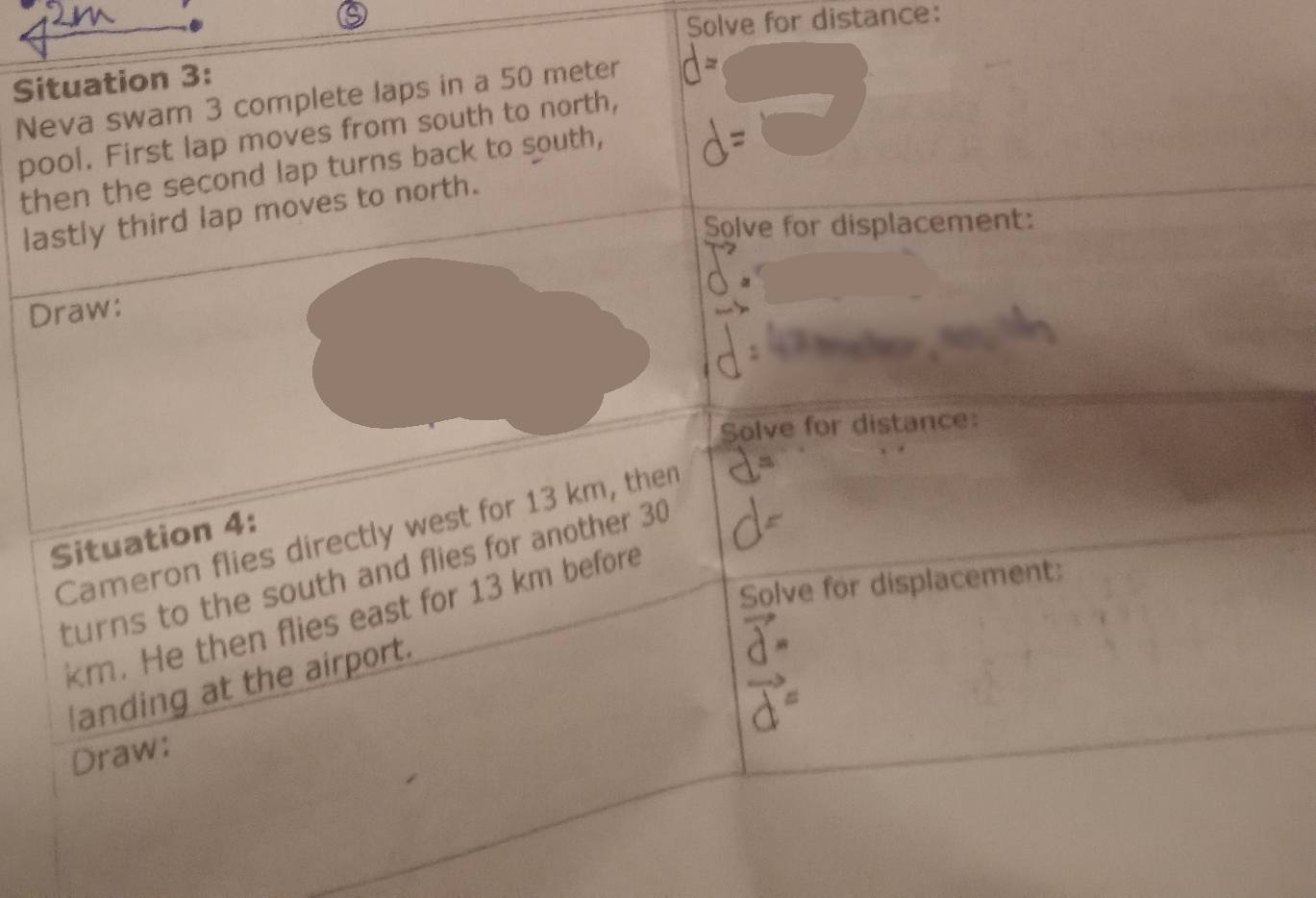 Solve for distance: 
Situation 3: 
Neva swam 3 complete laps in a 50 meter
pool. First lap moves from south to north, 
then the second lap turns back to south, 
lastly third lap moves to north. 
Solve for displacement: 
Draw: 
Solve for distance: 
Cameron flies directly west for 13 km, then 
Situation 4: 
turns to the south and flies for another 30
Solve for displacement:
km. He then flies east for 13 km before 
landing at the airport. 
Draw: