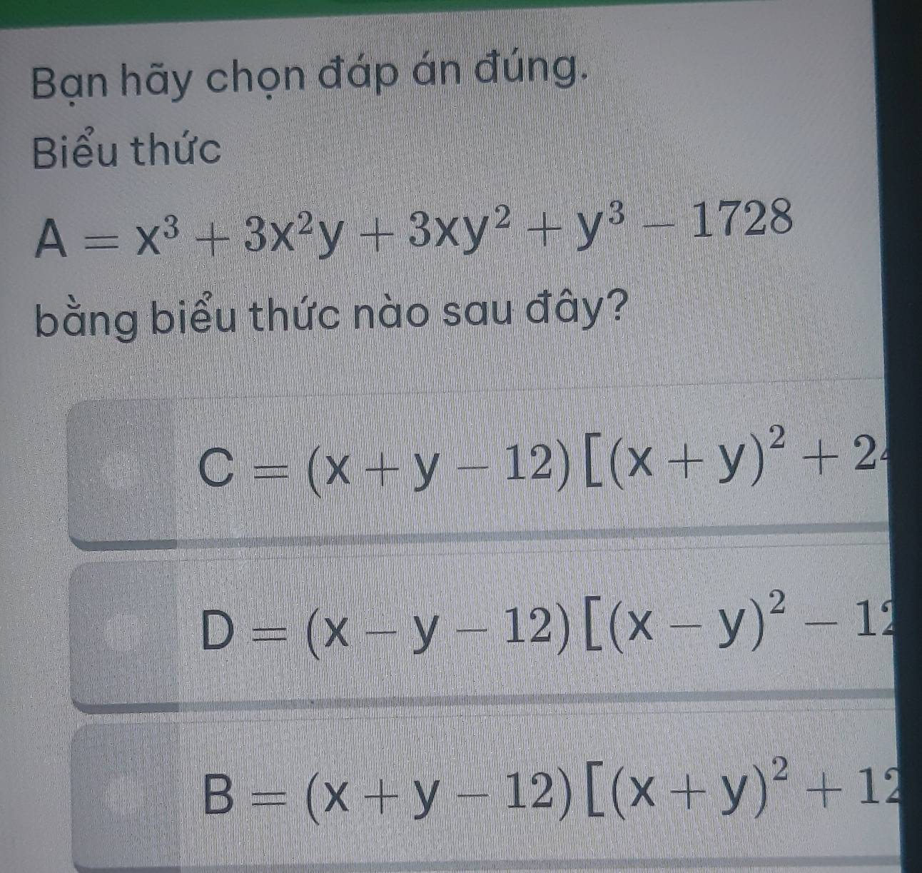 Bạn hãy chọn đáp án đúng.
Biểu thức
A=x^3+3x^2y+3xy^2+y^3-1728
bằng biểu thức nào sau đây?
C=(x+y-12)[(x+y)^2+2
D=(x-y-12)[(x-y)^2-12
B=(x+y-12)[(x+y)^2+12