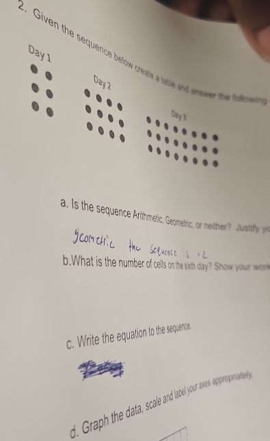 Given the sequence below create a table and answer the folco 
Day 1 Day 2 
Day 3 
a. Is the sequence Arithmetic, Geometric, or neither? Justify y 
b.What is the number of cells on the sixth day? Show your wr 
c. Write the equation to the sequence 
d. Graph the data, scale and label your axes appropriately