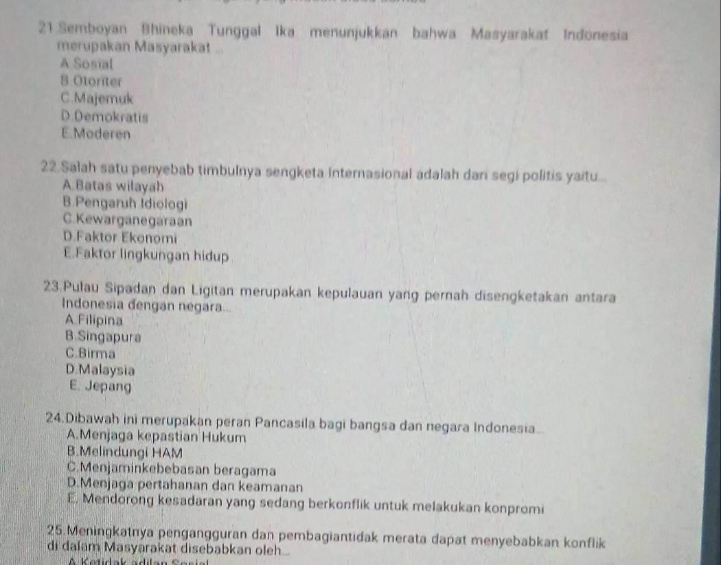 Semboyan Bhineka Tunggal Ika menunjukkan bahwa Masyarakat Indonesia
merupakan Masyarakat ...
A Sosial
B Otoriter
C. Majemuk
D.Demokratis
E. Moderen
22.Salah satu penyebab timbulnya sengketa Internasional adalah dari segi politis yaitu...
A.Batas wilayah
B.Pengaruh Idiologi
C. Kewarganegaraan
D.Faktor Ekonomi
E.Faktor lingkungan hidup
23.Pulau Sipadan dan Ligitan merupakan kepulauan yang pernah disengketakan antara
Indonesia dengan negara...
A.Filipina
B.Singapura
C.Birma
D.Malaysia
E. Jepang
24.Dibawah ini merupakan peran Pancasila bagi bangsa dan negara Indonesia.
A.Menjaga kepastian Hukum
B.Melindungi HAM
C.Menjaminkebebasan beragama
D.Menjaga pertahanan dan keamanan
E. Mendorong kesadaran yang sedang berkonflik untuk melakukan konpromi
25.Meningkatnya pengangguran dan pembagiantidak merata dapat menyebabkan konflik
di dalam Masyarakat disebabkan oleh...