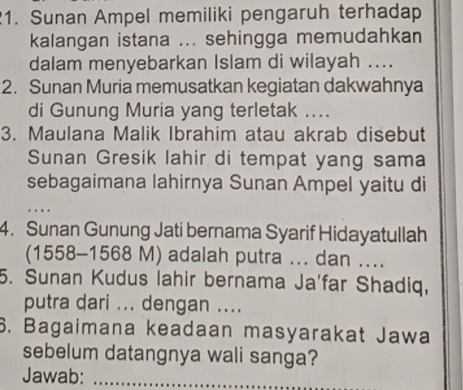 Sunan Ampel memiliki pengaruh terhadap 
kalangan istana ... sehingga memudahkan 
dalam menyebarkan Islam di wilayah .... 
2. Sunan Muria memusatkan kegiatan dakwahnya 
di Gunung Muria yang terletak .... 
3. Maulana Malik Ibrahim atau akrab disebut 
Sunan Gresik lahir di tempat yang sama 
sebagaimana lahirnya Sunan Ampel yaitu di 
_ 
4. Sunan Gunung Jati bernama Syarif Hidayatullah 
(1558-1568 M) adalah putra ... dan .... 
5. Sunan Kudus lahir bernama Ja'far Shadiq, 
putra dari ... dengan .... 
6. Bagaimana keadaan masyarakat Jawa 
sebelum datangnya wali sanga? 
Jawab:_