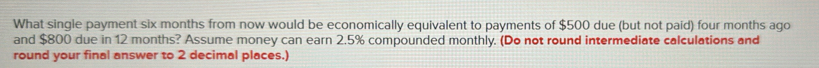 What single payment six months from now would be economically equivalent to payments of $500 due (but not paid) four months ago 
and $800 due in 12 months? Assume money can earn 2.5% compounded monthly. (Do not round intermediate calculations and 
round your final answer to 2 decimal places.)