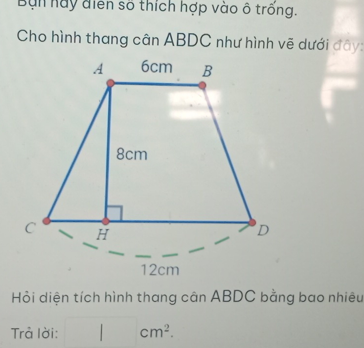 Bun hay điễn số thích hợp vào ô trống. 
Cho hình thang cân ABDC như hình vẽ dưới đây: 
Hỏi diện tích hình thang cân ABDC bằng bao nhiêu 
Trả lời: □ cm^2.