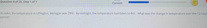 of 25, Step 1 of 1 Correct 
At noon, the temperature in Uffington, Michigan was 29°F. By midnight, the temperature had fallen to 6°F. What was the change in temperature over the 12-hour
period?