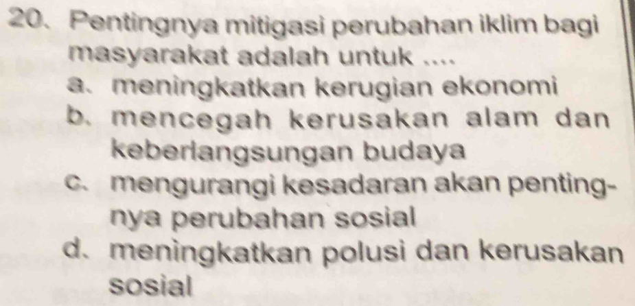 Pentingnya mitigasi perubahan iklim bagi
masyarakat adalah untuk ....
a. meningkatkan kerugian ekonomi
b. mencegah kerusakan alam dan 
keberlangsungan budaya
c. mengurangi kesadaran akan penting-
nya perubahan sosial
d. meningkatkan polusi dan kerusakan
sosial