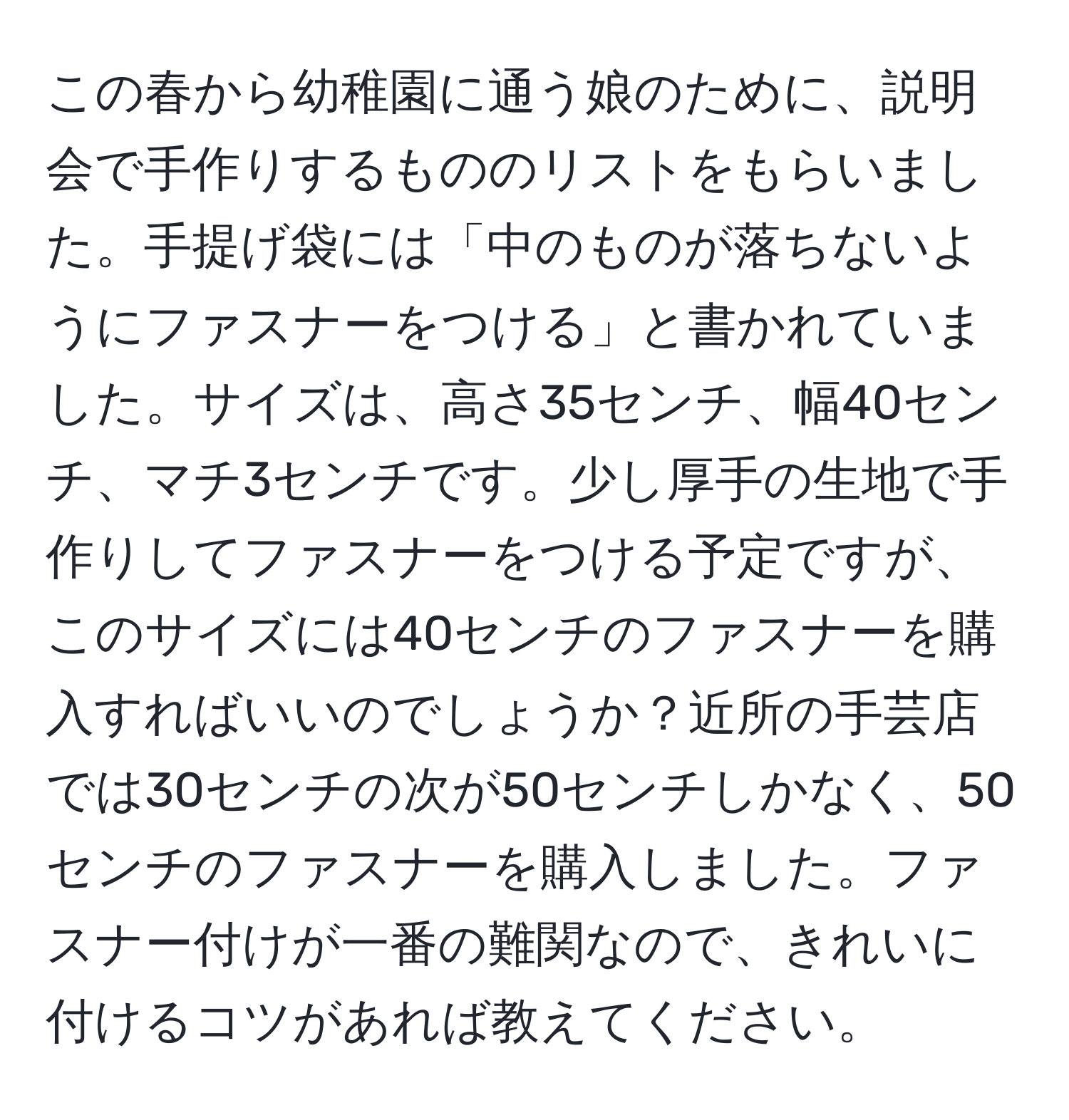 この春から幼稚園に通う娘のために、説明会で手作りするもののリストをもらいました。手提げ袋には「中のものが落ちないようにファスナーをつける」と書かれていました。サイズは、高さ35センチ、幅40センチ、マチ3センチです。少し厚手の生地で手作りしてファスナーをつける予定ですが、このサイズには40センチのファスナーを購入すればいいのでしょうか？近所の手芸店では30センチの次が50センチしかなく、50センチのファスナーを購入しました。ファスナー付けが一番の難関なので、きれいに付けるコツがあれば教えてください。