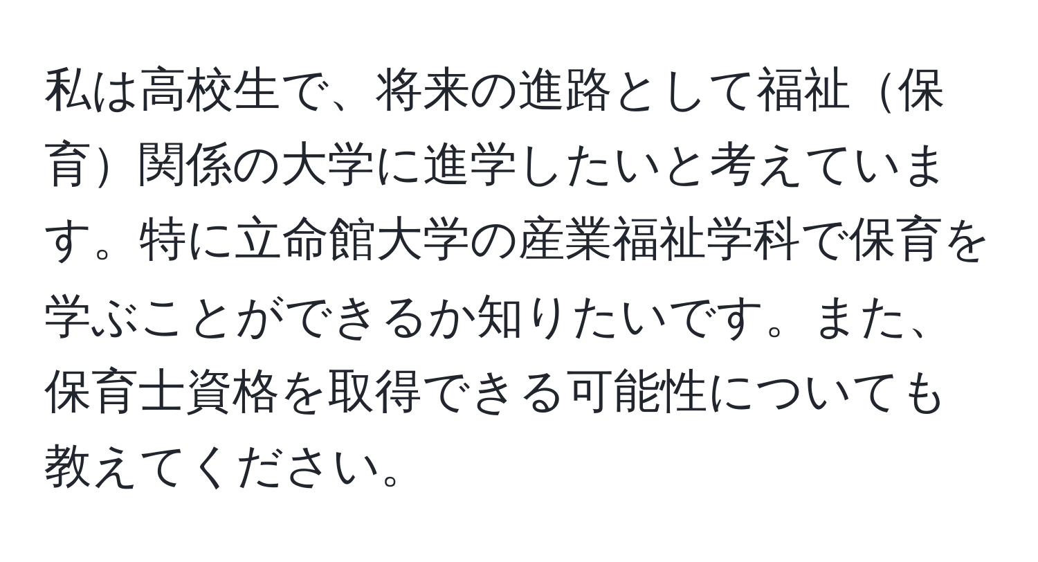 私は高校生で、将来の進路として福祉保育関係の大学に進学したいと考えています。特に立命館大学の産業福祉学科で保育を学ぶことができるか知りたいです。また、保育士資格を取得できる可能性についても教えてください。