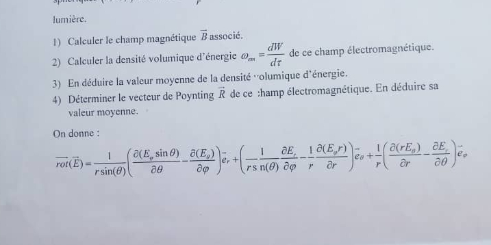 lumière. 
1) Calculer le champ magnétique vector B associé. 
2) Calculer la densité volumique d'énergie omega _cm= dW/dtau   de ce champ électromagnétique. 
3) En déduire la valeur moyenne de la densité 'olumique d'énergie. 
4) Déterminer le vecteur de Poynting vector R de ce :hamp électromagnétique. En déduire sa 
valeur moyenne. 
On donne :
vector rot(overline E)= 1/rsin (θ ) (frac partial (E_vsin θ )partial θ -frac partial (E_g)partial varphi )_er+( 1/rsin (θ ) frac partial E_rpartial varphi - 1/r frac partial (E_or)partial r)hat e_θ + 1/r (frac partial (rE_s)partial r-frac partial E_partial E)