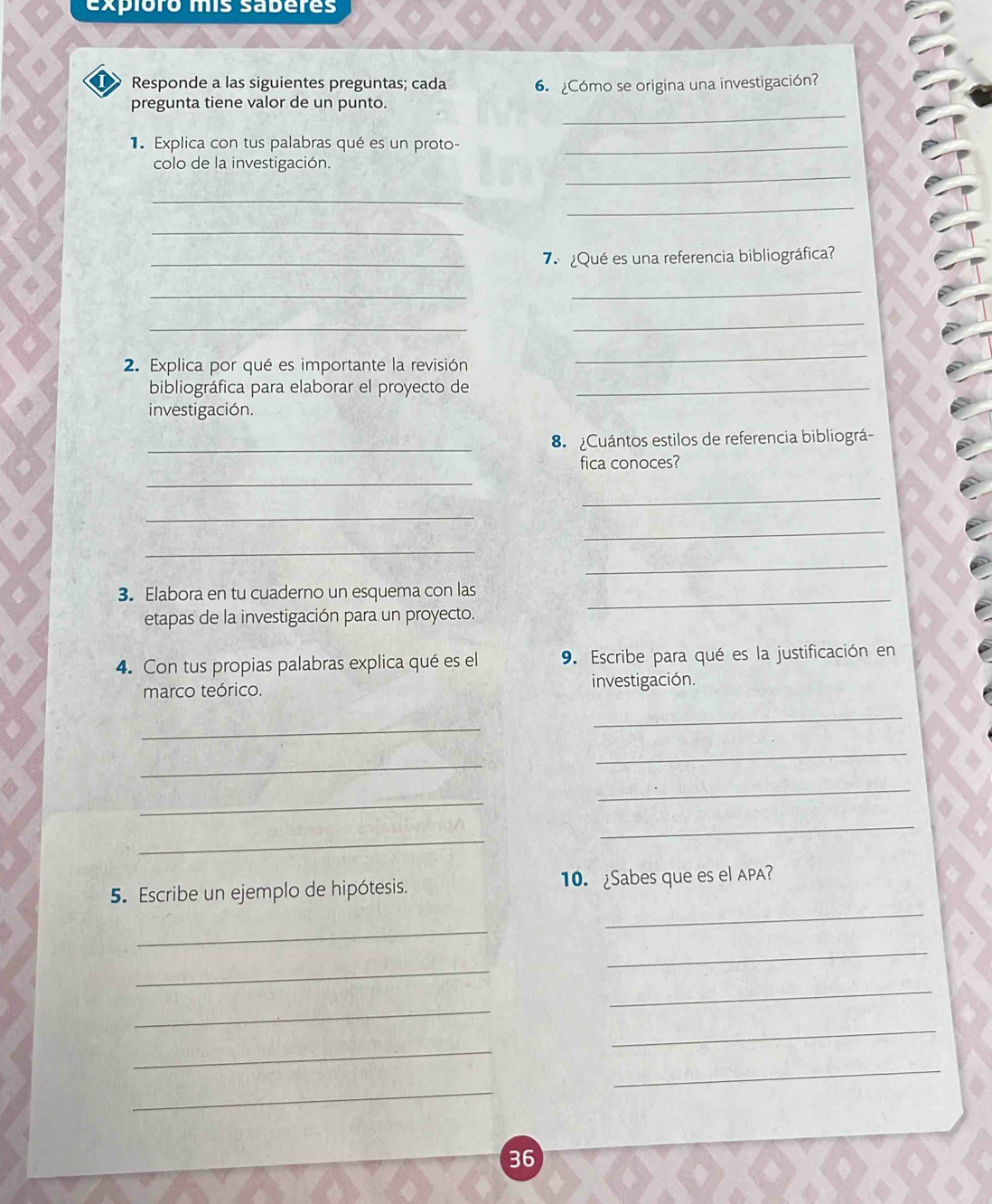 expioro mis saberes 
I> Responde a las siguientes preguntas; cada 6. Cómo se origina una investigación? 
_ 
pregunta tiene valor de un punto. 
Explica con tus palabras qué es un proto-_ 
_ 
colo de la investigación. 
_ 
_ 
_ 
_7 ¿Qué es una referencia bibliográfica? 
_ 
_ 
_ 
_ 
2. Explica por qué es importante la revisión 
_ 
bibliográfica para elaborar el proyecto de_ 
investigación. 
_8 Cuántos estilos de referencia bibliográ- 
_ 
fica conoces? 
_ 
_ 
_ 
_ 
_ 
_ 
3. Elabora en tu cuaderno un esquema con las 
etapas de la investigación para un proyecto. 
4. Con tus propias palabras explica qué es el 9. Escribe para qué es la justificación en 
marco teórico. investigación. 
_ 
_ 
_ 
_ 
_ 
_ 
_ 
_ 
_ 
5. Escribe un ejemplo de hipótesis. 10. ¿Sabes que es el APA? 
_ 
_ 
_ 
_ 
_ 
_ 
_ 
_ 
_ 
36