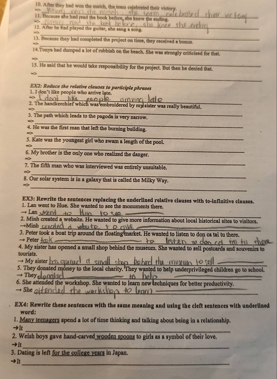 After they had won the match, the team celebrated their victory.
_
_
11. Because she had read the book before, she knew the ending.
_
12. After he had played the guitar, she sang a song.
=
_
13. Because they had completed the project on time, they received a bonus.
14.Tonya had dumped a lot of rubbish on the beach. She was strongly criticised for that.
_
15. He said that he would take responsibility for the project. But then he denied that.
_
EX2: Reduce the relative clauses to participle phrases
1. I don’t like people who arrive late.
_
2. The handkerchief which was embroidered by my sister was really beautiful.
_
3. The path which leads to the pagoda is very narrow.
_
4. He was the first man that left the burning building.
_
  
5. Kate was the youngest girl who swam a length of the pool.
_
6. My brother is the only one who realized the danger.
_
=
7. The fifth man who was interviewed was entirely unsuitable.
_
=>
8. Our solar system is in a galaxy that is called the Milky Way.
_
EX3: Rewrite the sentences replacing the underlined relative clauses with to-infinitive clauses.
1. Lan went to Hue. She wanted to see the monuments there.
→ Lan_
2. Minh created a website. He wanted to give more information about local historical sites to visitors.
_
→Minh
3. Peter took a boat trip around the floating market. He wanted to listen to don ca tai tu there.
_
→ Peter_
4. My sister has opened a small shop behind the museum. She wanted to sell postcards and souvenirs to
tourists.
→ My sister_
_
5. They donated money to the local charity. They wanted to help underprivileged children go to school.
→ They_
6. She attended the workshop. She wanted to learn new techniques for better productivity.
_
→ She
_
EX4: Rewrite these sentences with the same meaning and using the cleft sentences with underlined
word:
1. Many teenagers spend a lot of time thinking and talking about being in a relationship.
_
→It
2. Welsh boys gave hand-carved wooden spoons to girls as a symbol of their love.
→It_
3. Dating is left for the college years in Japan.
→It
_