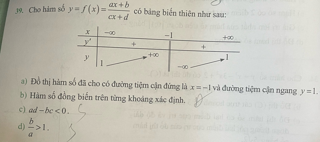 Cho hàm số y=f(x)= (ax+b)/cx+d  có bảng biến thiên như sau:
a) Đồ thị hàm số đã cho có đường tiệm cận đứng là x=-1 và đường tiệm cận ngang y=1.
b) Hàm số đồng biến trên từng khoảng xác định.
c) ad-bc<0.
d)  b/a >1.