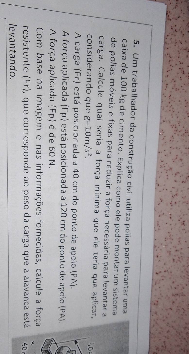 Um trabalhador da construção civil utiliza polias para levantar uma 
caixa de 100 kg de cimento. Explica como ele pode montar um sistema 
de polias móveis e fixas para reduzir a força necessária para levantar a 
carga. Calcule qual seria a força mínima que ele teria que aplicar, 
considerando que g=10m/s^2.
40d
A carga (Fr) está posicionada a 40 cm do ponto de apoio (PA). 
A força aplicada (Fp) está posicionada a 120 cm do ponto de apoio (PA). 
A força aplicada (Fp) é de 60 N. 
Com base na imagem e nas informações fornecidas, calcule a força 
resistente (Fr), que corresponde ao peso da carga que a alavanca est40 
levantando.
