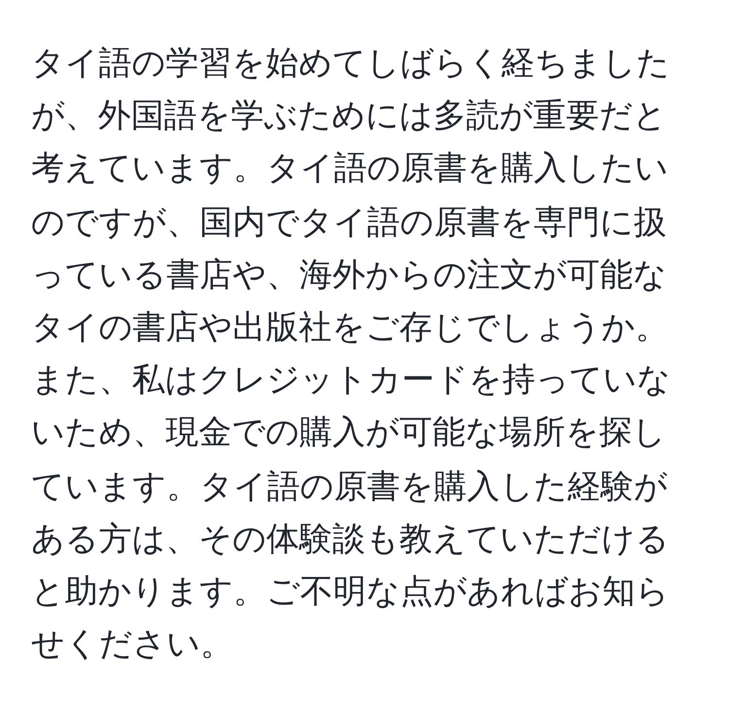 タイ語の学習を始めてしばらく経ちましたが、外国語を学ぶためには多読が重要だと考えています。タイ語の原書を購入したいのですが、国内でタイ語の原書を専門に扱っている書店や、海外からの注文が可能なタイの書店や出版社をご存じでしょうか。また、私はクレジットカードを持っていないため、現金での購入が可能な場所を探しています。タイ語の原書を購入した経験がある方は、その体験談も教えていただけると助かります。ご不明な点があればお知らせください。