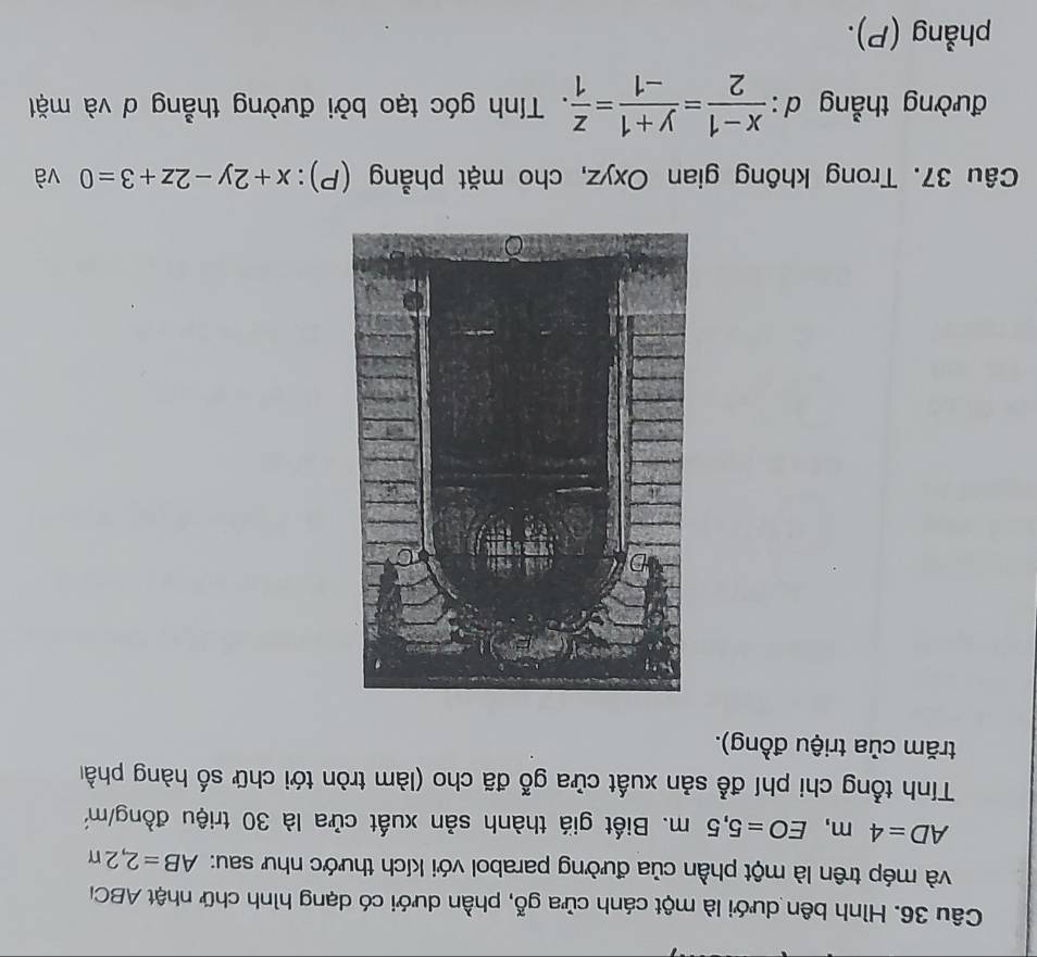 Hình bên dưới là một cánh cửa 10 go 0, phần dưới có dạng hình chữ nhật ABC
và mép trên là một phần của đường parabol với kích thước như sau: AB=2,2π
AD=4m, EO=5,5m. Biết giá thành sản xuất cửa là 30 triệu đồng/ m²
Tính tổng chi phí đễ sản xuất cửa gỗ đã cho (làm tròn tới chữ số hàng phầ 
trăm của triệu đồng). 
Câu 37. Trong không gian Oxyz, cho mặt phẳng (P): x+2y-2z+3=0 và 
đường thẳng A^ : (x-1)/2 = (y+1)/-1 = z/1 . Tính góc tạo bởi đường thẳng d và mặt 
phẳng (P).