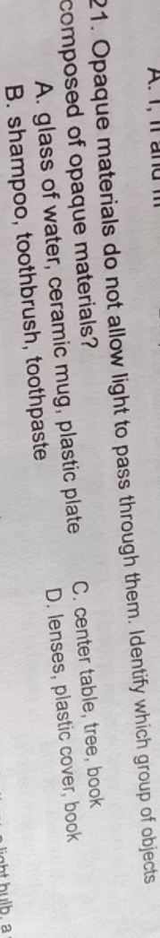 1, l a nd 1
21. Opaque materials do not allow light to pass through them. Identify which group of objects
composed of opaque materials?
A. glass of water, ceramic mug, plastic plate C. center table, tree, book
B. shampoo, toothbrush, toothpaste D. lenses, plastic cover, book