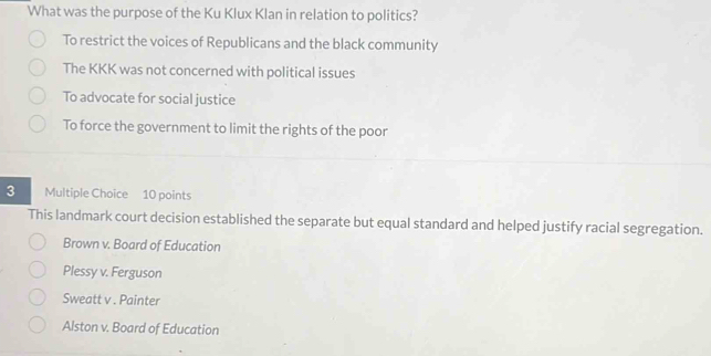 What was the purpose of the Ku Klux Klan in relation to politics?
To restrict the voices of Republicans and the black community
The KKK was not concerned with political issues
To advocate for social justice
To force the government to limit the rights of the poor
3 Multiple Choice 10 points
This landmark court decision established the separate but equal standard and helped justify racial segregation.
Brown v. Board of Education
Plessy v. Ferguson
Sweatt v . Painter
Alston v. Board of Education