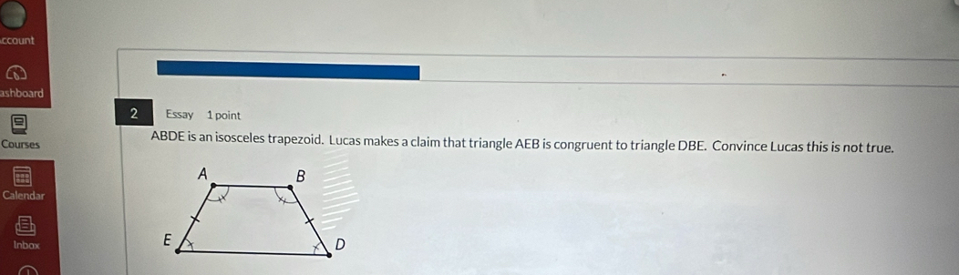 ccount 
ashboard 
2 Essay 1 point 
Courses
ABDE is an isosceles trapezoid. Lucas makes a claim that triangle AEB is congruent to triangle DBE. Convince Lucas this is not true. 
Calendar 
lnbox