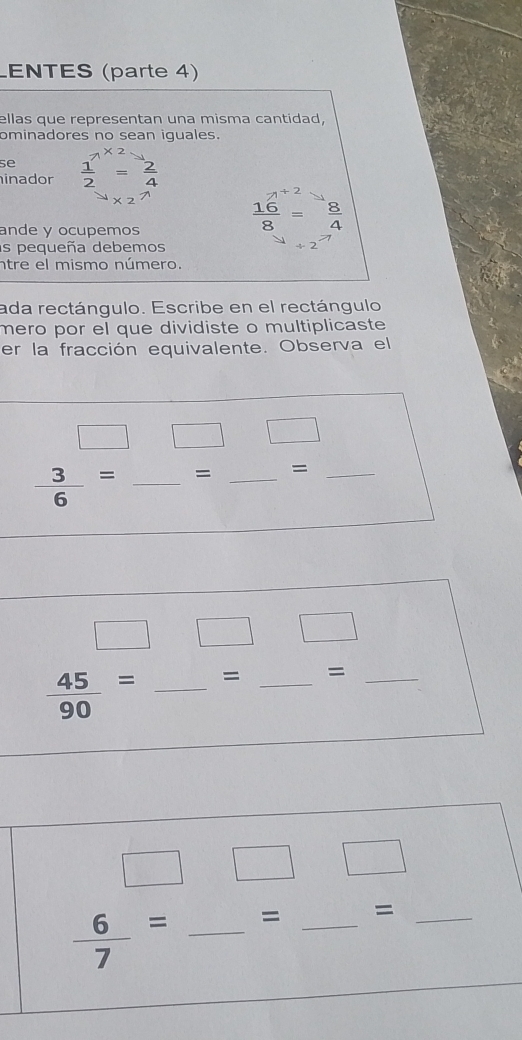 LENTES (parte 4)
ellas que representan una misma cantidad,
ominadores no sean iguales.
se
inador   - ǎ
n
ande y ocupemos
 16/8 = 8/4 
as pequeña debemos
ntre el mismo número.
ada rectángulo. Escribe en el rectángulo
mero por el que dividiste o multiplicaste 
er la fracción equivalente. Observa el
 3/6 = _= _=_
□ □ □
 45/90 = _= _=_