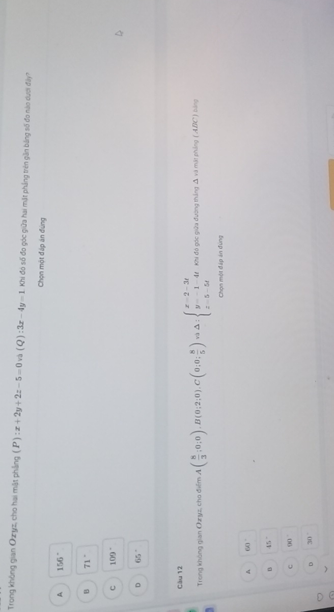 Trong không gian Ozyz, cho hai mật phẳng (P):x+2y+2z-5=0 và (Q):3x-4y=1 Khi đó số đo góc giữa hai mặt phầng trên gần băng số đo nào dưới đây?
Chọn một đáp án đúng
A 156°
B 71°
C 109°
D 65°
Cău 12
Trong không gian Oxyz, cho điểm A( 8/3 ;0;0), B(0;2;0), C(0;0; 8/5 )va△ :beginarrayl x=2-3t y=-1-4t z=5-5tendarray. Khi đó góc giữa đường thắng Δ và mặt phẳng ( ABC) bảng
Chọn một đáp án đúng
A 60°
B 45°
C 90°
D 30°