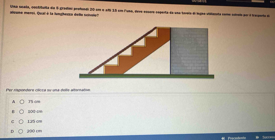 Una scala, costituita da 5 gradini profondi 20 cm e alti 15 cm l’uno, deve essere coperta da una tavola di legno utilizzata come scívolo per il trasporto di
alcune merci. Qual è la lunghezza dello scivolo?
Per rispondere clicca su una delle alternative.
A 75 cm
B 100 cm
C 125 cm
D 200 cm
Precedente Success