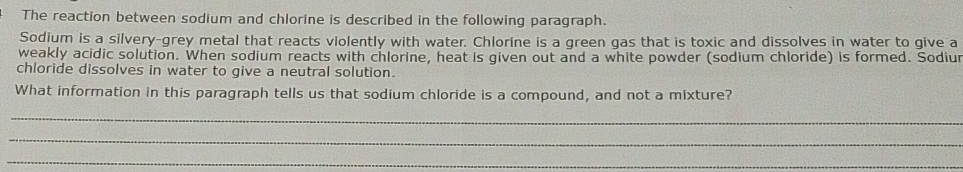 The reaction between sodium and chlorine is described in the following paragraph. 
Sodium is a silvery-grey metal that reacts violently with water. Chlorine is a green gas that is toxic and dissolves in water to give a 
weakly acidic solution. When sodium reacts with chlorine, heat is given out and a white powder (sodium chloride) is formed. Sodiur 
chloride dissolves in water to give a neutral solution. 
What information in this paragraph tells us that sodium chloride is a compound, and not a mixture? 
_ 
_ 
_