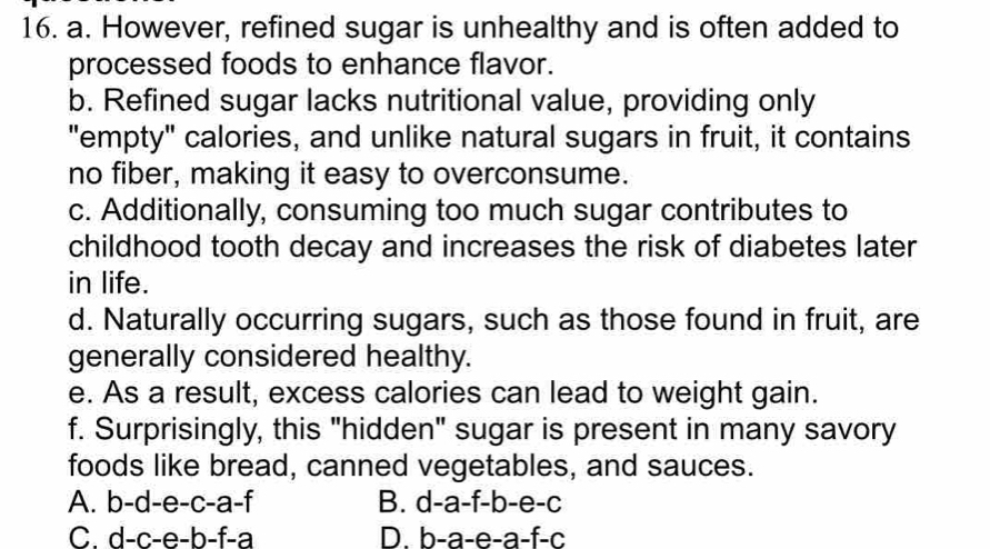 However, refined sugar is unhealthy and is often added to
processed foods to enhance flavor.
b. Refined sugar lacks nutritional value, providing only
"empty" calories, and unlike natural sugars in fruit, it contains
no fiber, making it easy to overconsume.
c. Additionally, consuming too much sugar contributes to
childhood tooth decay and increases the risk of diabetes later
in life.
d. Naturally occurring sugars, such as those found in fruit, are
generally considered healthy.
e. As a result, excess calories can lead to weight gain.
f. Surprisingly, this "hidden" sugar is present in many savory
foods like bread, canned vegetables, and sauces.
A. b-d-e-c-a-f B. d-a-f-b-e-c
C. d-c-e-b-f-a D. b-a-e-a-f-c