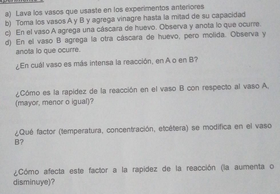 Lava los vasos que usaste en los experimentos anteriores 
b) Toma los vasos A y B y agrega vinagre hasta la mitad de su capacidad 
c) En el vaso A agrega una cáscara de huevo. Observa y anota lo que ocurre. 
d) En el vaso B agrega la otra cáscara de huevo, pero molida. Observa y 
anota lo que ocurre. 
¿En cuál vaso es más intensa la reacción, en A o en B? 
¿Cómo es la rapidez de la reacción en el vaso B con respecto al vaso A, 
(mayor, menor o igual)? 
¿Qué factor (temperatura, concentración, etcétera) se modifica en el vaso 
B? 
¿Cómo afecta este factor a la rapidez de la reacción (la aumenta o 
disminuye)?