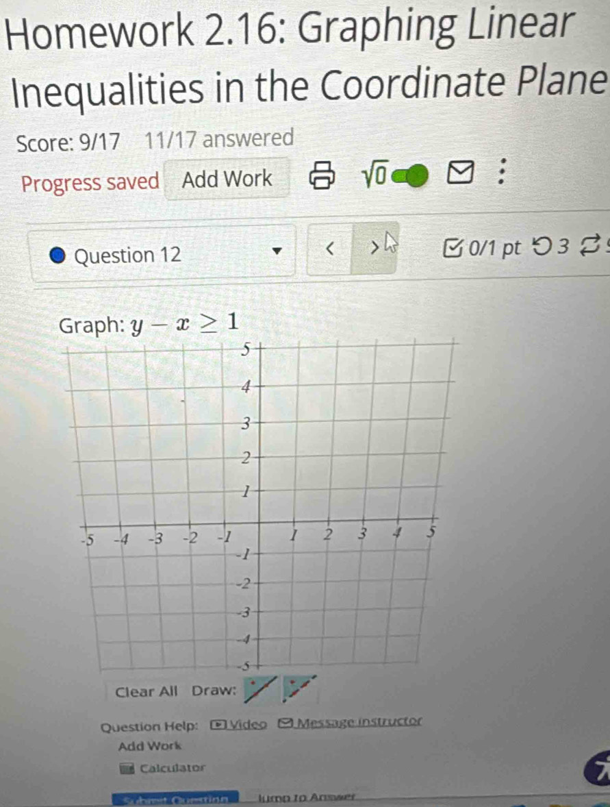 Homework 2.16: Graphing Linear 
Inequalities in the Coordinate Plane 
Score: 9/17 11/17 answered 
Progress saved Add Work sqrt(0) : 
Question 12 B 0/1 pt つ 3 %! 
Graph: y-x≥ 1
Clear All Draw: 
Question Help: O Video O Message instructor 
Add Work 
Calculator 
Sühmet Question lump to Answer