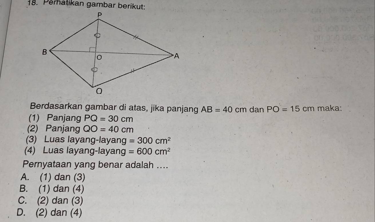 Perhatikan gambar berikut:
Berdasarkan gambar di atas, jika panjang AB=40 cm dan PO=15cm maka:
(1) Panjang PQ=30cm
(2) Panjang QO=40cm
(3) Luas layang-layang =300cm^2
(4) Luas layang-layang =600cm^2
Pernyataan yang benar adalah ....
A. (1) dan (3)
B. (1) dan (4)
C. (2) dan (3)
D. (2) dan (4)