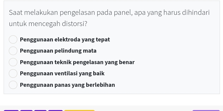 Saat melakukan pengelasan pada panel, apa yang harus dihindari
untuk mencegah distorsi?
Penggunaan elektroda yang tepat
Penggunaan pelindung mata
Penggunaan teknik pengelasan yang benar
Penggunaan ventilasi yang baik
Penggunaan panas yang berlebihan