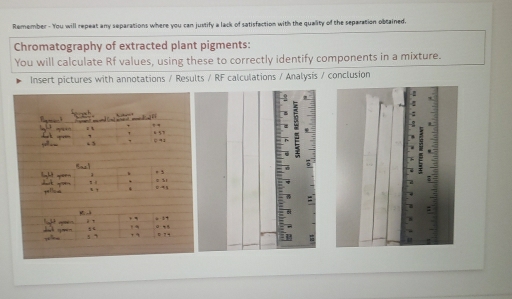 Remember - You will repeat any separations where you can justify a lack of satisfaction with the quality of the separation obtained. 
Chromatography of extracted plant pigments: 
You will calculate Rf values, using these to correctly identify components in a mixture. 
Insert pictures with annotations / Results / RF calculations / Analysis / conclusion 
2 
: