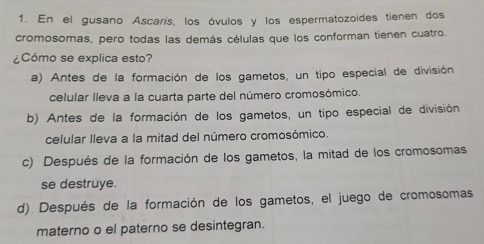 En el gusano Ascaris, los óvulos y los espermatozoides tienen dos
cromosomas, pero todas las demás células que los conforman tienen cuatro.
¿Cómo se explica esto?
a) Antes de la formación de los gametos, un tipo especial de división
celular lleva a la cuarta parte del número cromosómico.
b) Antes de la formación de los gametos, un tipo especial de división
celular lleva a la mitad del número cromosómico.
c) Después de la formación de los gametos, la mitad de los cromosomas
se destruye.
d). Después de la formación de los gametos, el juego de cromosomas
materno o el paterno se desintegran.