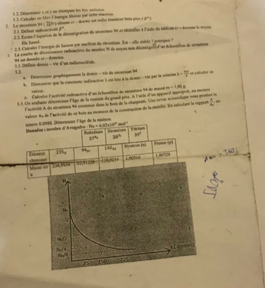 Déterminer s et y en énonpant les lois antisées
1 .3. Calculer en Mev l'énergie libérée par cette résction.
2. Le strontium 94 ( Sr) obtenu ci - dessus est radio émetteur bets phss 8^+)
2. 1. Définir radioactivilé beta^4.
2. 2. l'crire l'équation de la désintégration du strontium 94 et identifier à l'aide du tableau c1 - dessous le noyau
fils formé.
2.3. Calculer l'énergie de liaison par nucléon du strontium. Est - elle stable ? pourquoi ?
3 La courbe de décroissance radioactive du nombre N de noyau non désinzégaun d'un échantillon de strontium
94 est donnée ci - dessous.
3.1. Définir demie - vie d'un radionucléide.
3,2.
a. Déterminer graphiquement la demie ~ vie du strontium 94. lambda = ln 2/p  et calculer sa
b. Démontrer que la conssante radinactive λ est liée à la demie - vie par la relation
valcur.
c. Calculer l'activité radioactive d'un échantillon de strontium 94 de masse
3.3. On souhaite déterminer l'âge de la maison du grand père. A l'aide d'un apparcil approprié, on mesure m-1,00g
l'activité A du strontiums 94 contenue dans le bois de la charpente. Une revuc scientifique vous produit la
valeur A
a de lactivité de ce bois au moment de la construction de la maison. En calculant le rapport frac AA_0 , on
trouve 0.0980. Déterminer l'âge de la maison.
Données : nombre d'Avogadro : Na=6,02* 10^(23) mot ! Ystrium
Rubideum Strontium
37° 38^5 39°.
Élément 235p 94p 140xe Neutron (n) Proton (p)
chimique
Mas 93,91336 139,9216 1.00866 1,00728
.