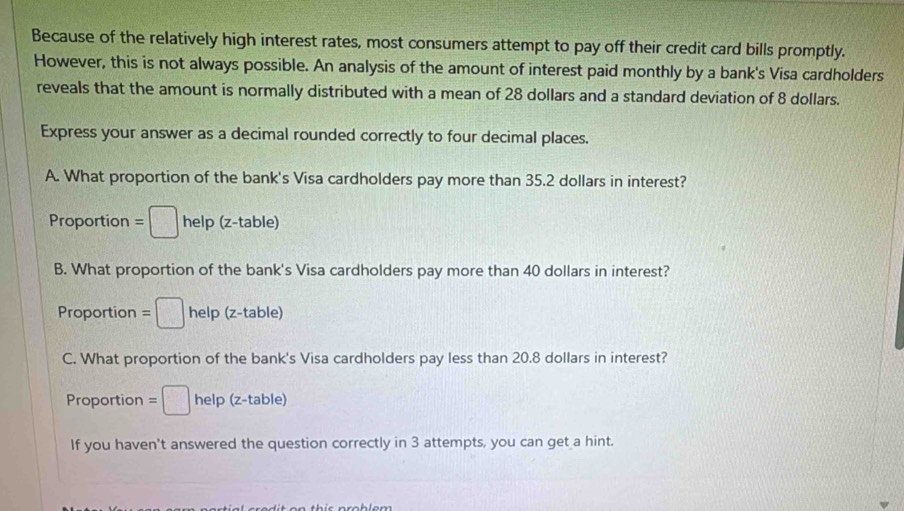 Because of the relatively high interest rates, most consumers attempt to pay off their credit card bills promptly.
However, this is not always possible. An analysis of the amount of interest paid monthly by a bank's Visa cardholders
reveals that the amount is normally distributed with a mean of 28 dollars and a standard deviation of 8 dollars.
Express your answer as a decimal rounded correctly to four decimal places.
A. What proportion of the bank's Visa cardholders pay more than 35.2 dollars in interest?
Proportion =□ help (z-table)
B. What proportion of the bank's Visa cardholders pay more than 40 dollars in interest?
Proportion =□ help (z-table)
C. What proportion of the bank's Visa cardholders pay less than 20.8 dollars in interest?
Proportion =□ help (z-table) e
If you haven't answered the question correctly in 3 attempts, you can get a hint.