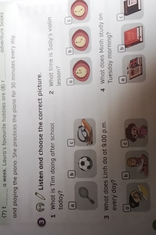 (7) t_ a week. Laura's favourite hobbies are (8) r _adventure books
and playing the piano. She practices the piano for 30 minutes every day.
8 10 Listen and choose the correct picture.
1 What is Tim doing after school 2 What time is Sally's violin
today? lesson?
a b C b C
3 What does Linh do at 9.00 p.m. 4 What does Minh study on
every day? Tuesday morning?
a b C a b