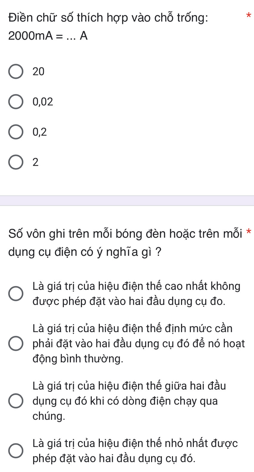 Điền chữ số thích hợp vào chỗ trống:
*
2000mA= _A
20
0,02
0,2
2
Số vôn ghi trên mỗi bóng đèn hoặc trên mỗi *
dụng cụ điện có ý nghĩa gì ?
Là giá trị của hiệu điện thế cao nhất không
được phép đặt vào hai đầu dụng cụ đo.
Là giá trị của hiệu điện thế định mức cần
phải đặt vào hai đầu dụng cụ đó để nó hoạt
động bình thường.
Là giá trị của hiệu điện thế giữa hai đầu
dụng cụ đó khi có dòng điện chạy qua
chúng.
Là giá trị của hiệu điện thế nhỏ nhất được
phép đặt vào hai đầu dụng cụ đó.