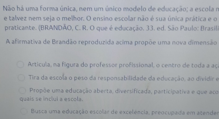 Não há uma forma única, nem um único modelo de educação; a escola n
e talvez nem seja o melhor. O ensino escolar não é sua única prática e o
praticante. (BRANDÃO, C. R. O que é educação. 33. ed. São Paulo: Brasili
A afirmativa de Brandão reproduzida acima propõe uma nova dimensão
Articula, na figura do professor profissional, o centro de toda a aça
Tira da escola o peso da responsabilidade da educação, ao dividir e
Propõe uma educação aberta, diversificada, participativa e que aco
quais se inclui a escola.
Busca uma educação escolar de excelência, preocupada em atender