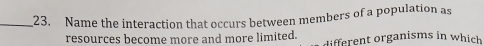 Name the interaction that occurs between members of a population as 
resources become more and more limited. different organisms in which