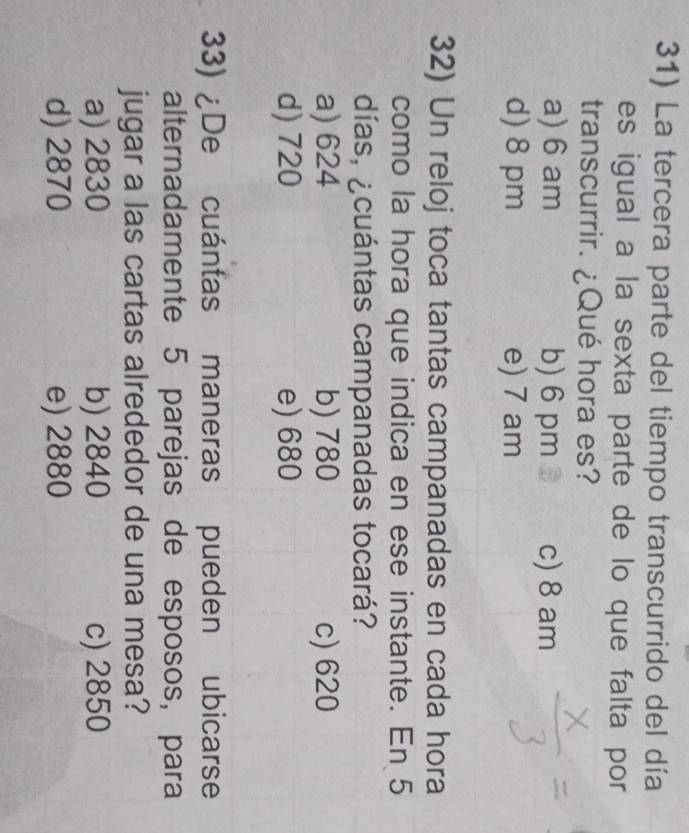 La tercera parte del tiempo transcurrido del día
es igual a la sexta parte de lo que falta por
transcurrir. ¿Qué hora es?
a) 6 am b) 6 pm c) 8 am
d) 8 pm e) 7 am
32) Un reloj toca tantas campanadas en cada hora
como la hora que indica en ese instante. En 5
días, ¿cuántas campanadas tocará?
a) 624 b) 780 c) 620
d) 720 e) 680
33) ¿De cuántas maneras pueden ubicarse
alternadamente 5 parejas de esposos, para
jugar a las cartas alrededor de una mesa?
a) 2830 b) 2840 c) 2850
d) 2870 e) 2880