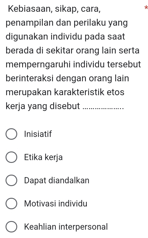 Kebiasaan, sikap, cara,
*
penampilan dan perilaku yang
digunakan individu pada saat
berada di sekitar orang lain serta
memperngaruhi individu tersebut
berinteraksi dengan orang lain
merupakan karakteristik etos
kerja yang disebut_
Inisiatif
Etika kerja
Dapat diandalkan
Motivasi individu
Keahlian interpersonal