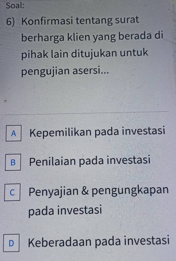 Soal:
6) Konfirmasi tentang surat
berharga klien yang berada di
pihak lain ditujukan untuk
pengujian asersi...
A | Kepemilikan pada investasi
B Penilaian pada investasi
C Penyajian & pengungkapan
pada investasi
D Keberadaan pada investasi