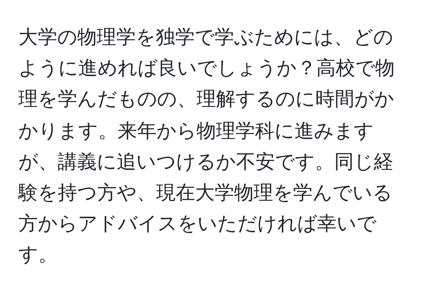 大学の物理学を独学で学ぶためには、どのように進めれば良いでしょうか？高校で物理を学んだものの、理解するのに時間がかかります。来年から物理学科に進みますが、講義に追いつけるか不安です。同じ経験を持つ方や、現在大学物理を学んでいる方からアドバイスをいただければ幸いです。