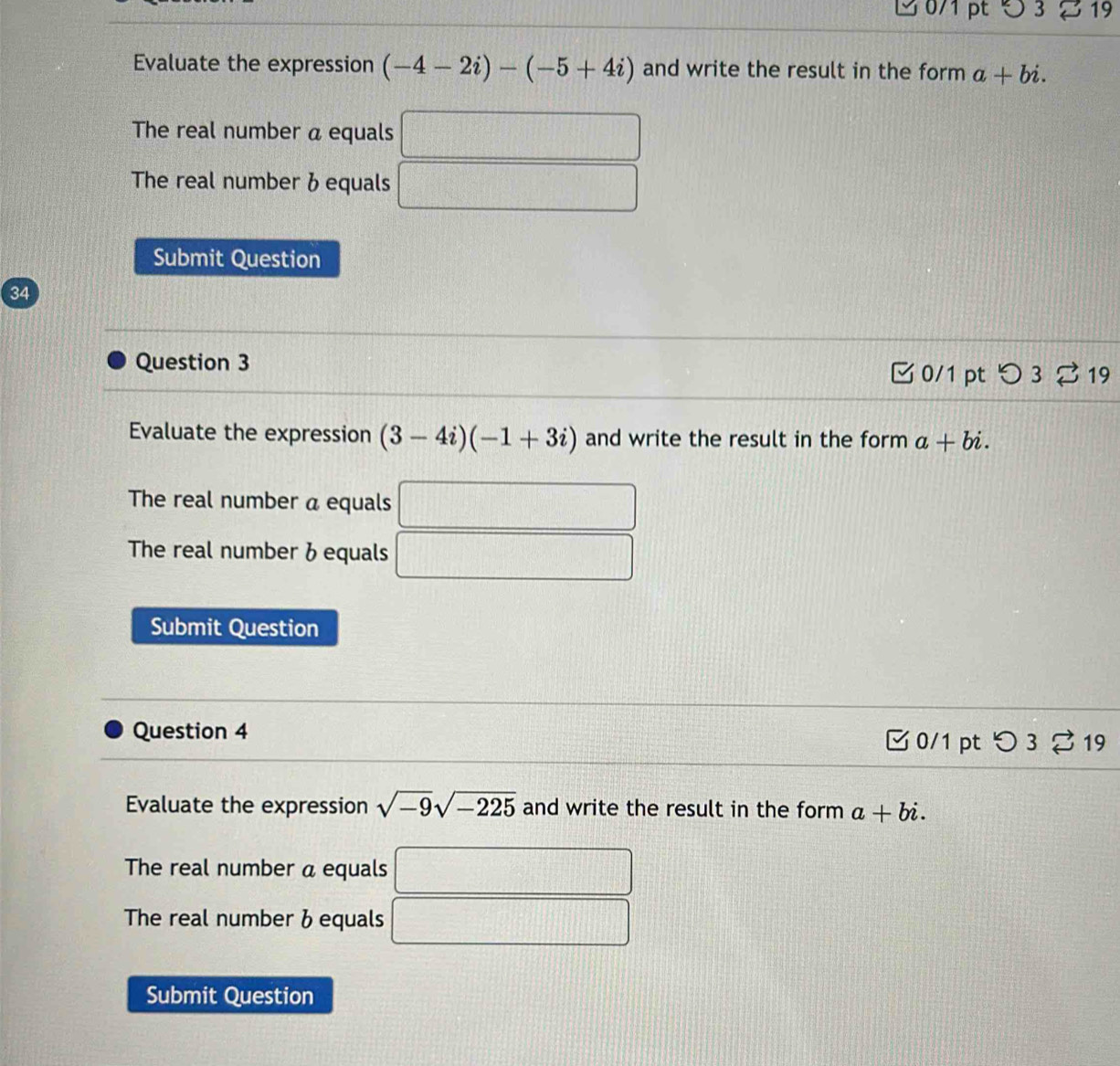 Evaluate the expression (-4-2i)-(-5+4i) and write the result in the form a+bi. 
The real number a equals 
The real number & equals 
Submit Question 
34 
Question 3 
0/1 pt つ3 ⇄19 
Evaluate the expression (3-4i)(-1+3i) and write the result in the form a+bi. 
The real number a equals □ 
The real number & equals □
(1,1,4)
Submit Question 
Question 4 0/1 pt つ3 % 19 
Evaluate the expression sqrt(-9)sqrt(-225) and write the result in the form a+bi. 
The real number a equals 
The real number b equals 
Submit Question